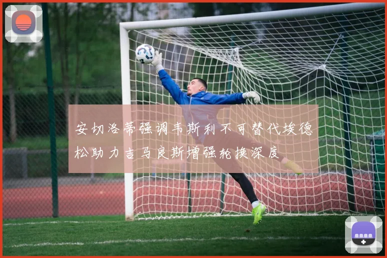 安切洛蒂强调韦斯利不可替代埃德松助力吉马良斯增强轮换深度