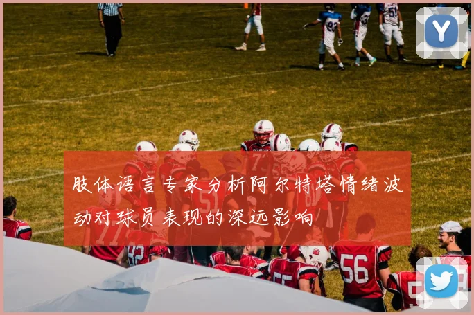 肢体语言专家分析阿尔特塔情绪波动对球员表现的深远影响