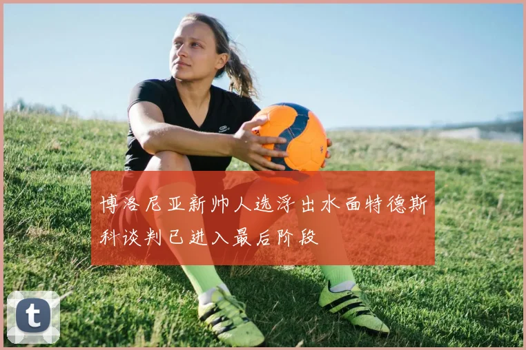 博洛尼亚新帅人选浮出水面特德斯科谈判已进入最后阶段