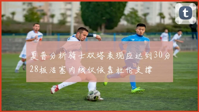 夏普分析骑士双塔表现应达到30分28板活塞内线仅依靠杜伦支撑