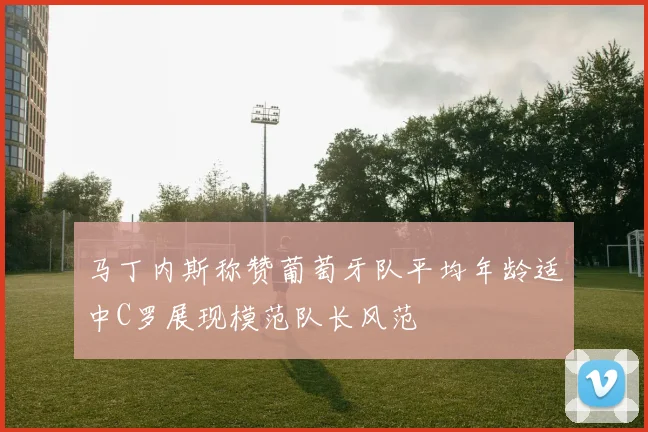 马丁内斯称赞葡萄牙队平均年龄适中C罗展现模范队长风范