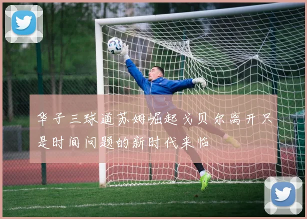 华子三球道苏姆崛起戈贝尔离开只是时间问题的新时代来临