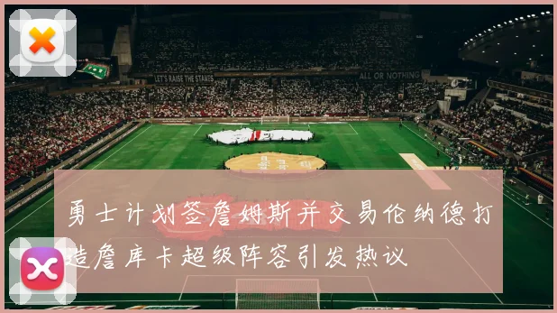 勇士计划签詹姆斯并交易伦纳德打造詹库卡超级阵容引发热议